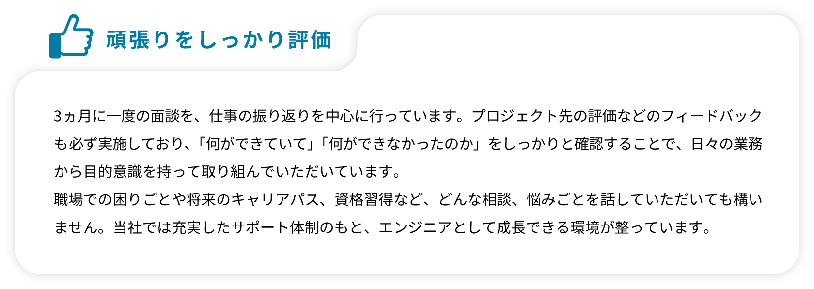 3ヵ月に一度の面談を、仕事の振り返りを中心に行っています。プロジェクト先の評価などのフィードバックも必ず実施しており、「何ができていて」「何ができなかったのか」をしっかりと確認することで、日々の業務から目的意識を持って取り組んでいただいています。職場での困りごとや将来のキャリアパス、資格習得など、どんな相談、悩みごとを話していただいても構いません。当社では充実したサポート体制のもと、エンジニアとして成長できる環境が整っています。