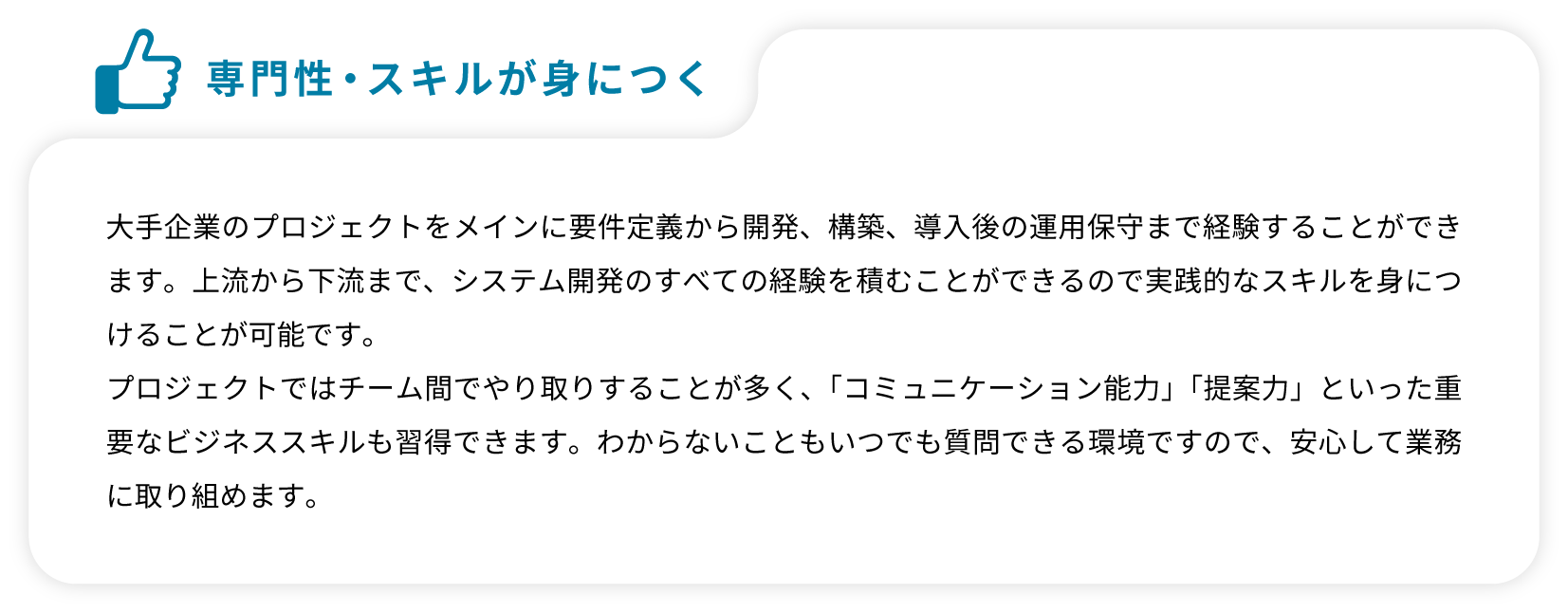 大手企業のプロジェクトをメインに要件定義から開発、構築、導入後の運用保守まで経験することができます。上流から下流まで、システム開発のすべての経験を積むことができるので実践的なスキルを身につけることが可能です。プロジェクトではチーム間でやり取りすることが多く、「コミュニケーション能力」「提案力」といった重要なビジネススキルも習得できます。わからないこともいつでも質問できる環境ですので、安心して業務に取り組めます。