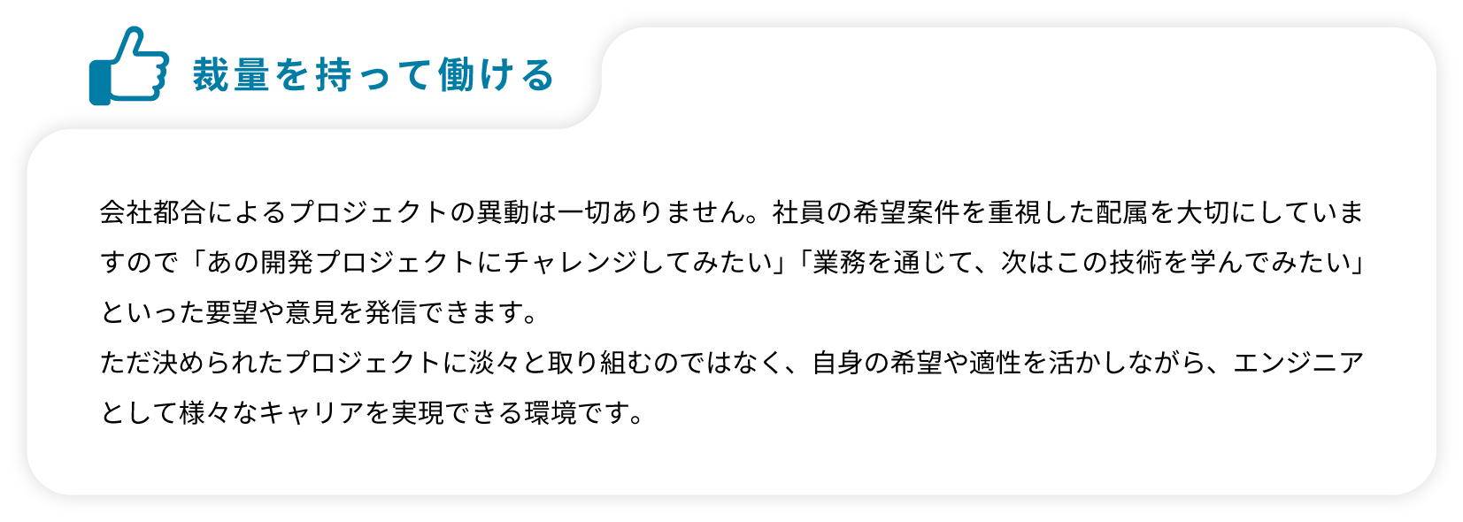 会社都合によるプロジェクトの異動は一切ありません。社員の希望案件を重視した配属を大切にしていますので「あの開発プロジェクトにチャレンジしてみたい」「業務を通じて、次はこの技術を学んでみたい」といった要望や意見を発信できます。ただ決められたプロジェクトに淡々と取り組むのではなく、自身の希望や適性を活かしながら、エンジニアとして様々なキャリアを実現できる環境です。