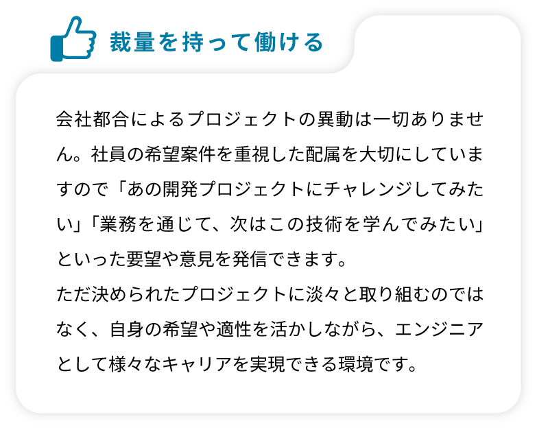 会社都合によるプロジェクトの異動は一切ありません。社員の希望案件を重視した配属を大切にしていますので「あの開発プロジェクトにチャレンジしてみたい」「業務を通じて、次はこの技術を学んでみたい」といった要望や意見を発信できます。ただ決められたプロジェクトに淡々と取り組むのではなく、自身の希望や適性を活かしながら、エンジニアとして様々なキャリアを実現できる環境です。